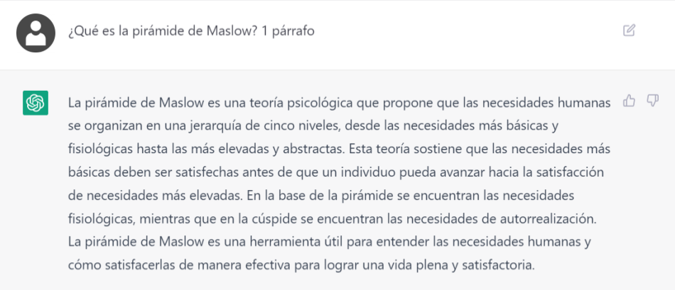 Captura de mensajes con Chat GPT:<br />
Pregunta: ¿Qué es la pirámide de Maslow? 1 párrafo</p>
<p>Respuesta: La pirámide de Maslow es una teoría psicológica que propone que las necesidades humanas se organizan en una jerarquía de cinco niveles, desde las necesidades más básicas y fisiológicas hasta las más elevadas y abstractas. Esta teoría sostiene que las necesidades más básicas deben ser satisfechas antes de que un individuo pueda avanzar hacia la satisfacción de necesidades más elevadas. En la base de la pirámide se encuentran las necesidades fisiológicas, mientras que en la cúspide se encuentran las necesidades de autorrealización. La pirámide de Maslow es una herramienta útil para entender las necesidades humanas y cómo satisfacerlas de manera efectiva para lograr una vida plena y satisfactoria.