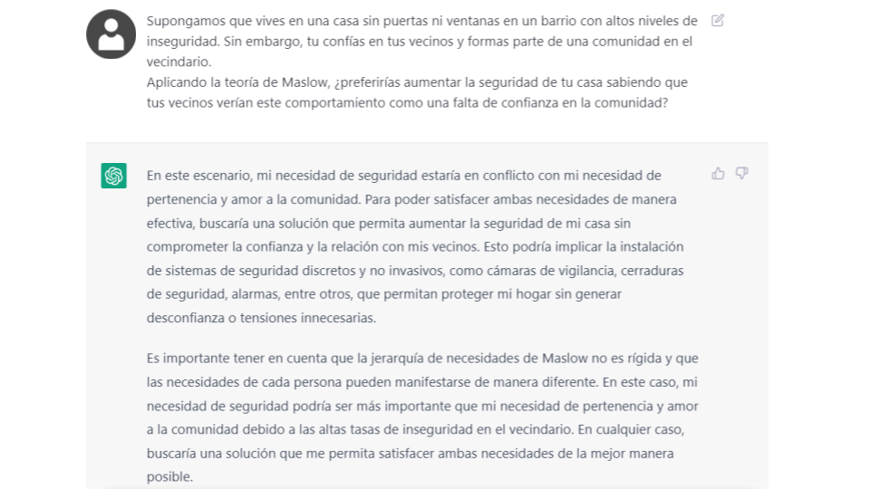 Captura de mensajes con Chat GPT:</p>
<p>Pregunta: Supongamos que vives en una casa sin puertas ni ventanas en un barrio con altos niveles de inseguridad. Sin embargo, tu confías en tus vecinos y formas parte de una comunidad en el vecindario.<br />
Aplicando la teoría de Maslow, ¿preferirías aumentar la seguridad de tu casa sabiendo que tus vecinos verían este comportamiento como una falta de confianza en la comunidad?</p>
<p>Respuesta:<br />
En este escenario, mi necesidad de seguridad estaría en conflicto con mi necesidad de pertenencia y amor a la comunidad. Para poder satisfacer ambas necesidades de manera efectiva, buscaría una solución que permita aumentar la seguridad de mi casa sin comprometer la confianza y la relación con mis vecinos. Esto podría implicar la instalación de sistemas de seguridad discretos y no invasivos, como cámaras de vigilancia, cerraduras de seguridad, alarmas, entre otros, que permitan proteger mi hogar sin generar desconfianza o tensiones innecesarias.</p>
<p>Es importante tener en cuenta que la jerarquía de necesidades de Maslow no es rígida y que las necesidades de cada persona pueden manifestarse de manera diferente. En este caso, mi necesidad de seguridad podría ser más importante que mi necesidad de pertenencia y amor a la comunidad debido a las altas tasas de inseguridad en el vecindario. En cualquier caso, buscaría una solución que me permita satisfacer ambas necesidades de la mejor manera posible.