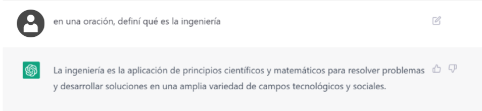 Captura de mensajes en Chat GPT:</p>
<p>Pregunta: en una oración, definí qué es la ingeniería<br />
Respuesta: La ingeniería es la aplicación de principios científicos y matemáticos para resolver problemas y desarrollar soluciones en una amplia variedad de campos tecnológicos y sociales.